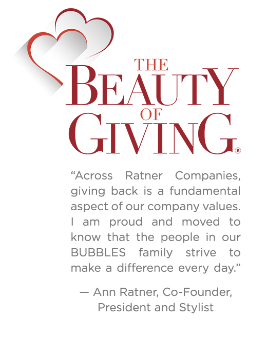 The Beauty of Giving “Across Ratner Companies, giving back is a fundamental aspect of our company values. I am proud and moved to know that the people in our BUBBLES family strive to make a difference every day” Ann Ratner, Co-Founder, President & Stylist